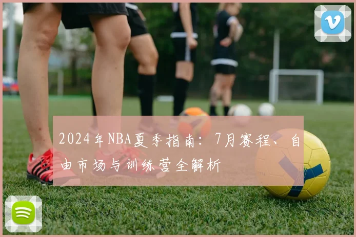 2024年NBA夏季指南：7月赛程、自由市场与训练营全解析