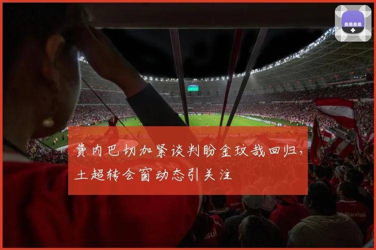 费内巴切加紧谈判盼金玟哉回归，土超转会窗动态引关注