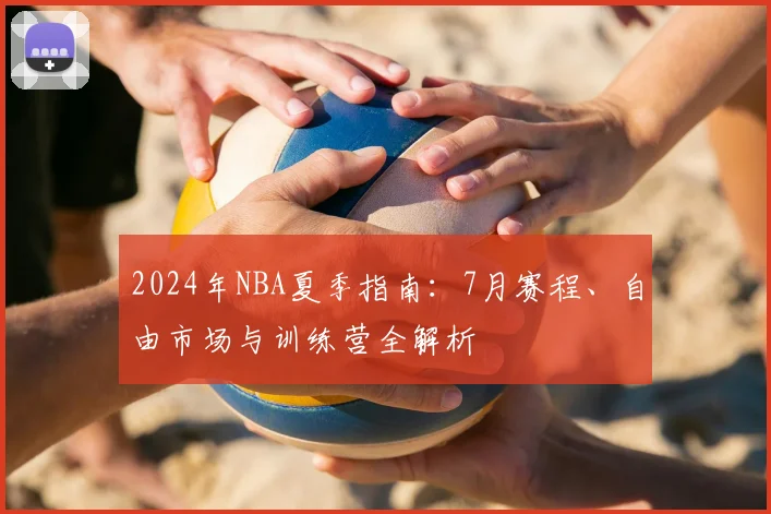2024年NBA夏季指南：7月赛程、自由市场与训练营全解析