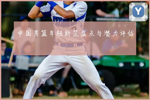 中国男篮年轻新星盘点与潜力评估