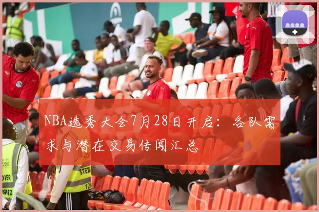 NBA选秀大会7月28日开启：各队需求与潜在交易传闻汇总