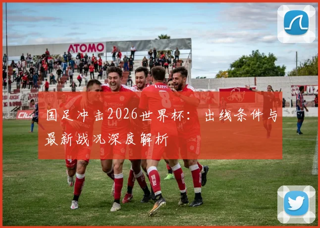 国足冲击2026世界杯：出线条件与最新战况深度解析