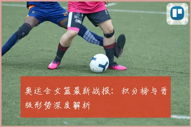 奥运会女篮最新战报:积分榜与晋级形势深度解析
