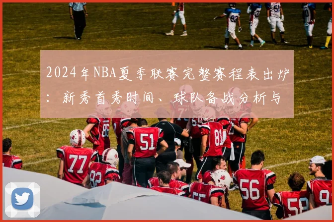 2024年NBA夏季联赛完整赛程表出炉：新秀首秀时间、球队备战分析与观赛全指南