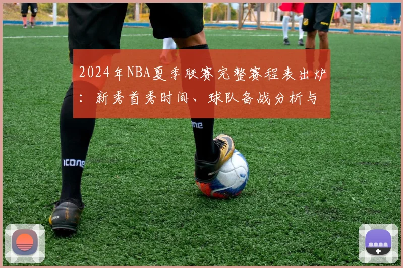 2024年NBA夏季联赛完整赛程表出炉：新秀首秀时间、球队备战分析与观赛全指南